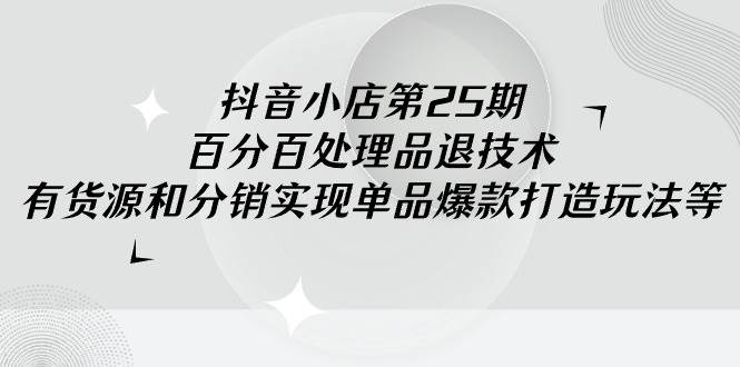 抖音小店-第25期，百分百处理品退技术，有货源和分销实现单品爆款打造玩法-盈途副业网