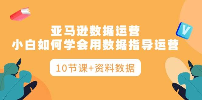 亚马逊数据运营，小白如何学会用数据指导运营（10节课+资料数据）-盈途副业网