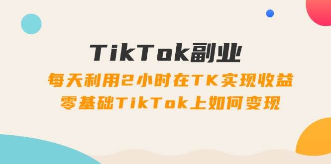 TikTok副业：每天利用2小时在TK实现收益，零基础TikTok上如何变现，34节程-盈途副业网