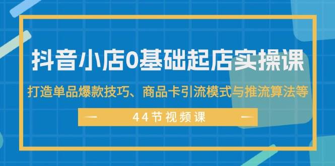 抖音小店0基础起店实操课，打造单品爆款技巧、商品卡引流模式与推流算法等-盈途副业网